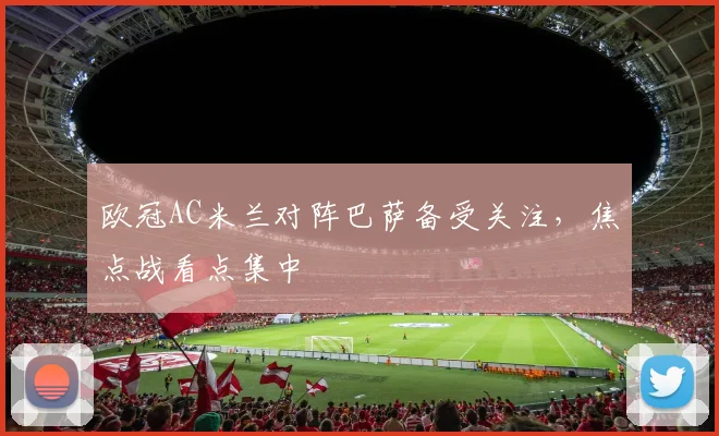 欧冠AC米兰对阵巴萨备受关注,焦点战看点集中