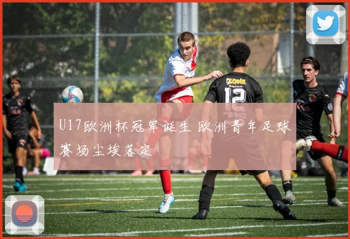 U17欧洲杯冠军诞生 欧洲青年足球赛场尘埃落定
