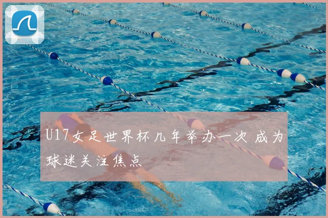 U17女足世界杯几年举办一次 成为球迷关注焦点
