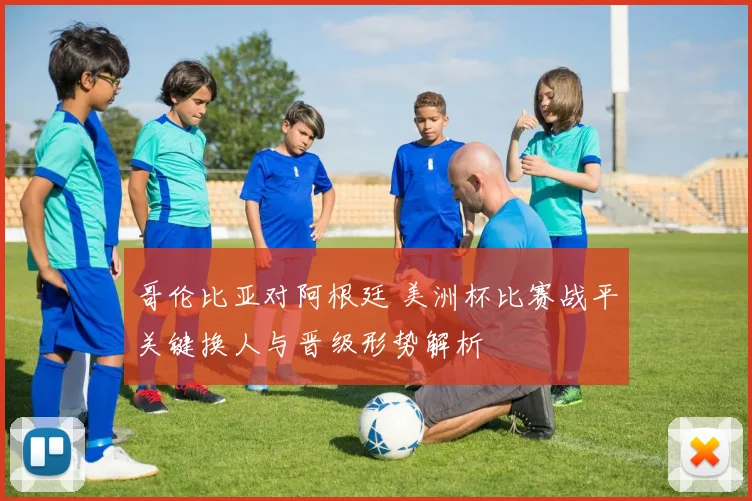 哥伦比亚对阿根廷 美洲杯比赛战平关键换人与晋级形势解析
