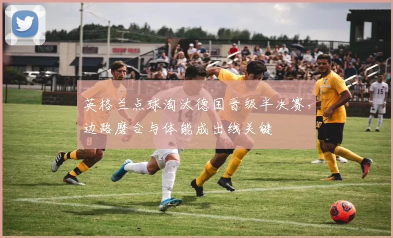 英格兰点球淘汰德国晋级半决赛,边路磨合与体能成出线关键