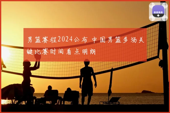 男篮赛程2024公布 中国男篮多场关键比赛时间看点明朗