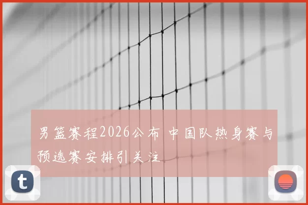 男篮赛程2026公布 中国队热身赛与预选赛安排引关注