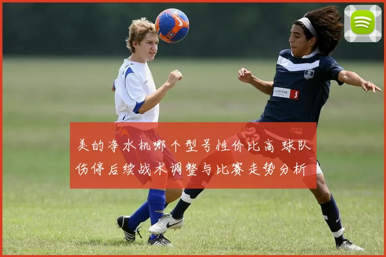 美的净水机哪个型号性价比高 球队伤停后续战术调整与比赛走势分析