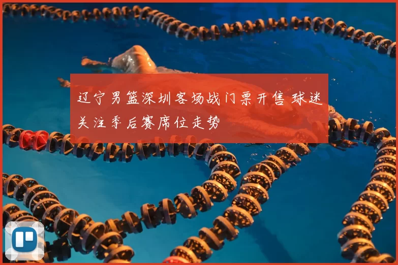 辽宁男篮深圳客场战门票开售 球迷关注季后赛席位走势