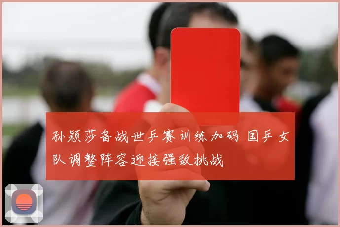 孙颖莎备战世乒赛训练加码 国乒女队调整阵容迎接强敌挑战