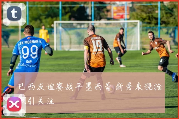 巴西友谊赛战平墨西哥 新秀表现抢眼引关注