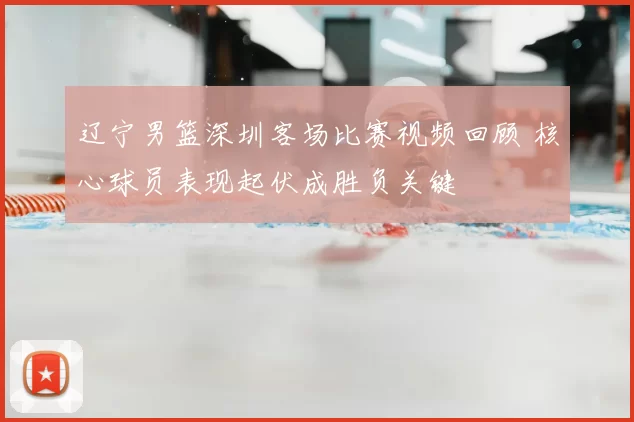 辽宁男篮深圳客场比赛视频回顾 核心球员表现起伏成胜负关键