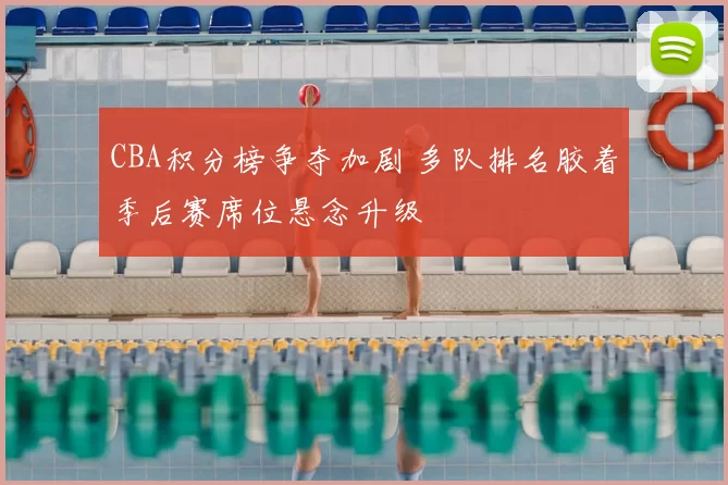 CBA积分榜争夺加剧 多队排名胶着季后赛席位悬念升级