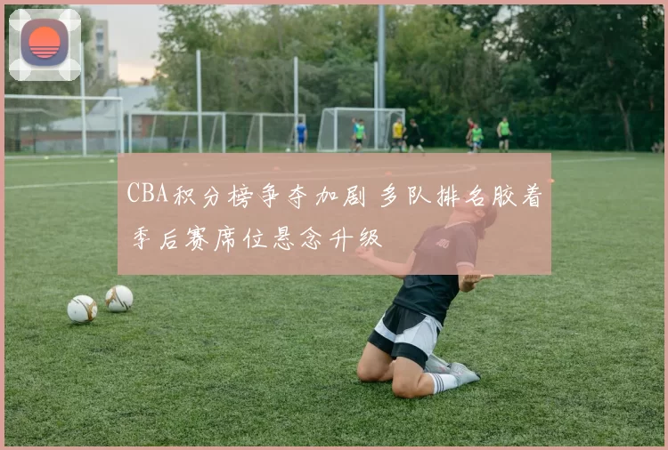 CBA积分榜争夺加剧 多队排名胶着季后赛席位悬念升级