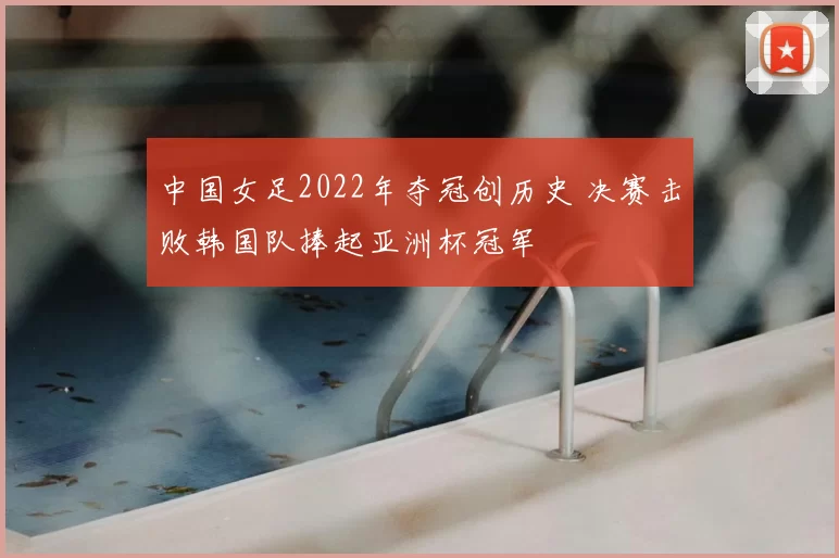 中国女足2022年夺冠创历史 决赛击败韩国队捧起亚洲杯冠军