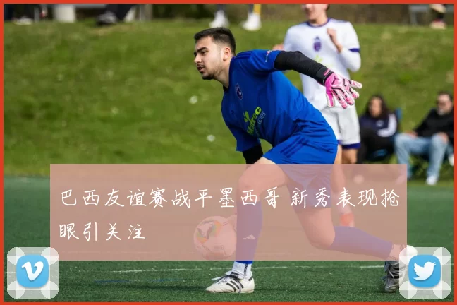 巴西友谊赛战平墨西哥 新秀表现抢眼引关注