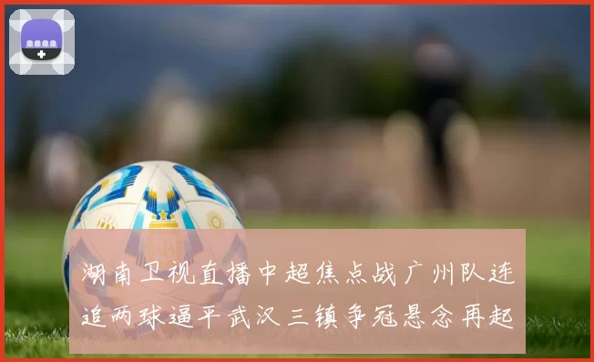 湖南卫视直播中超焦点战广州队连追两球逼平武汉三镇争冠悬念再起