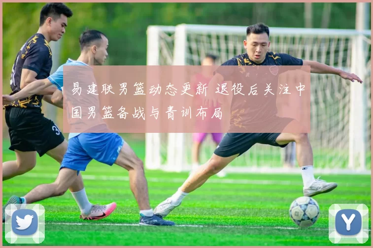 易建联男篮动态更新 退役后关注中国男篮备战与青训布局