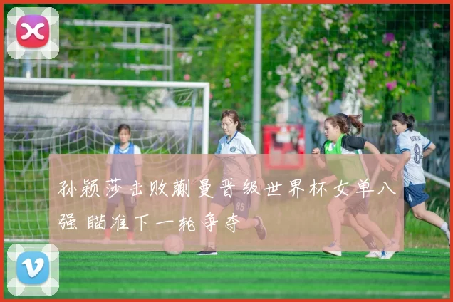 孙颖莎击败蒯曼晋级世界杯女单八强 瞄准下一轮争夺