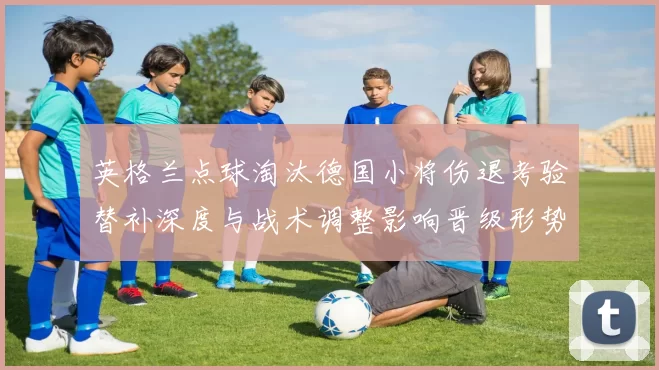英格兰点球淘汰德国小将伤退考验替补深度与战术调整影响晋级形势