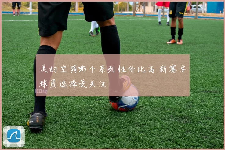 美的空调哪个系列性价比高 新赛季球员选择受关注