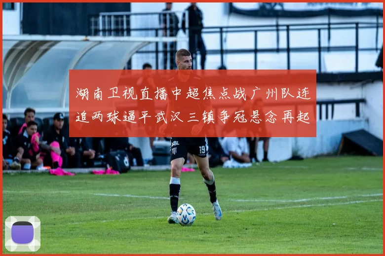 湖南卫视直播中超焦点战广州队连追两球逼平武汉三镇争冠悬念再起