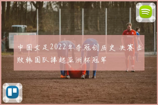 中国女足2022年夺冠创历史 决赛击败韩国队捧起亚洲杯冠军