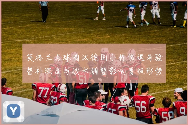 英格兰点球淘汰德国小将伤退考验替补深度与战术调整影响晋级形势