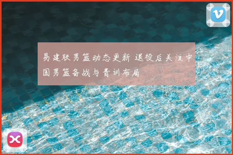 易建联男篮动态更新 退役后关注中国男篮备战与青训布局