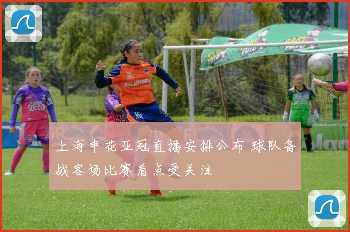 上海申花亚冠直播安排公布 球队备战客场比赛看点受关注