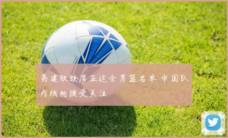 易建联缺席亚运会男篮名单 中国队内线轮换受关注