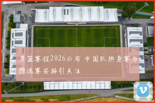男篮赛程2026公布 中国队热身赛与预选赛安排引关注