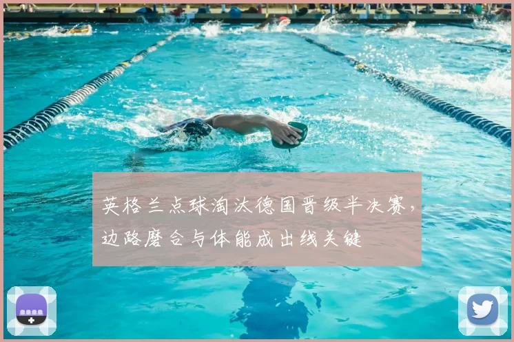 英格兰点球淘汰德国晋级半决赛,边路磨合与体能成出线关键