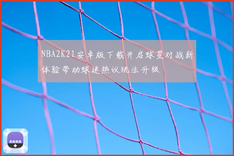 NBA2K21安卓版下载开启球星对战新体验带动球迷热议玩法升级