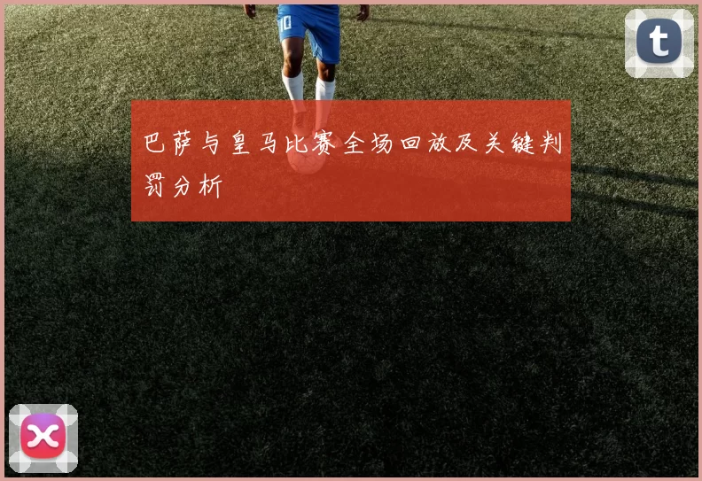 巴萨与皇马比赛全场回放及关键判罚分析