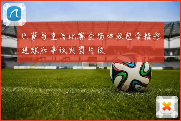 巴萨与皇马比赛全场回放包含精彩进球和争议判罚片段