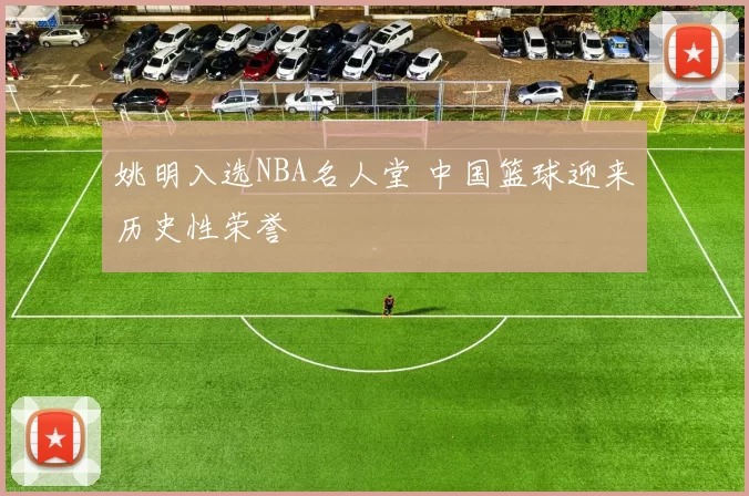 姚明入选NBA名人堂 中国篮球迎来历史性荣誉
